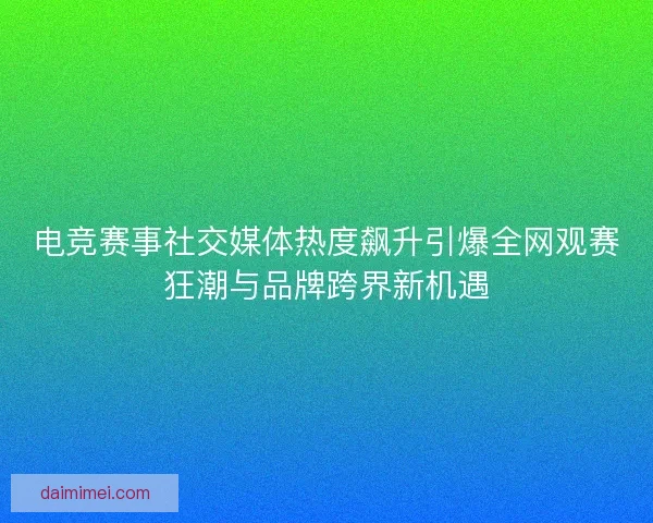 电竞赛事社交媒体热度飙升引爆全网观赛狂潮与品牌跨界新机遇