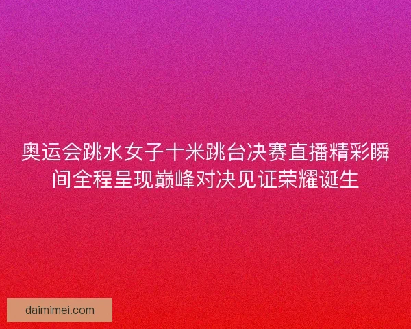 奥运会跳水女子十米跳台决赛直播精彩瞬间全程呈现巅峰对决见证荣耀诞生