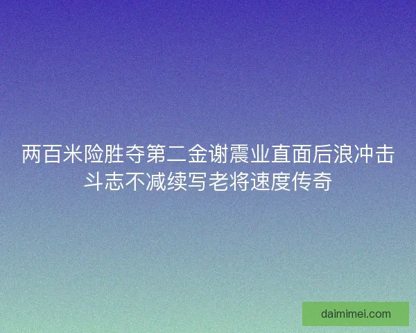 两百米险胜夺第二金谢震业直面后浪冲击斗志不减续写老将速度传奇