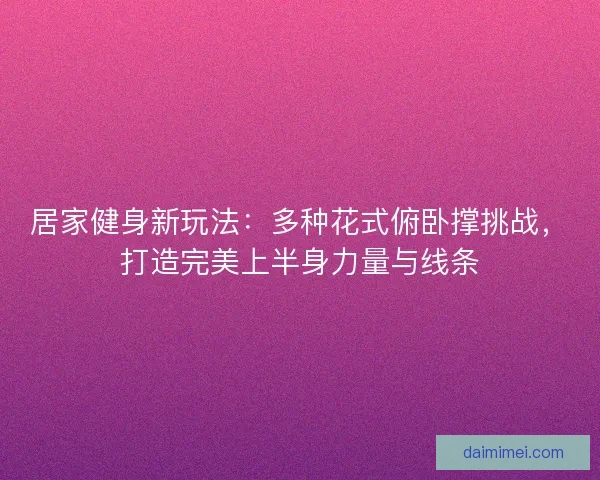 居家健身新玩法：多种花式俯卧撑挑战，打造完美上半身力量与线条